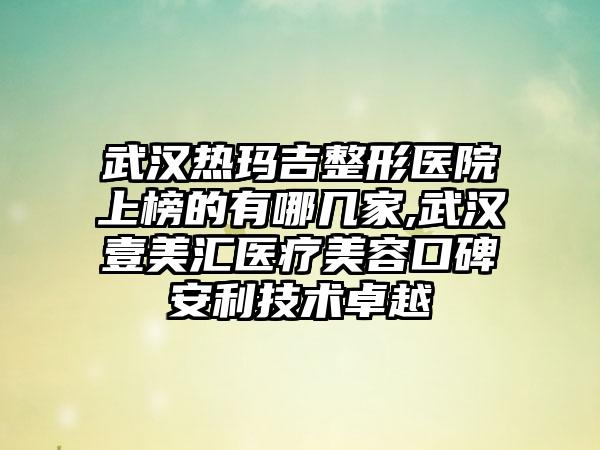 武汉热玛吉整形医院上榜的有哪几家,武汉壹美汇医疗美容口碑安利技术卓越