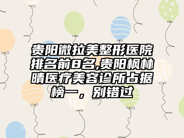 贵阳微拉美整形医院排名前8名,贵阳枫林晴医疗美容诊所占据榜一，别错过