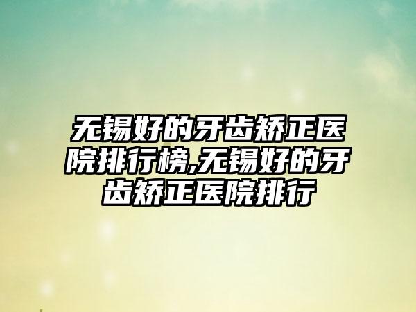 无锡好的牙齿矫正医院排行榜,无锡好的牙齿矫正医院排行