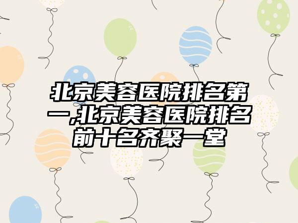 北京美容医院排名第一,北京美容医院排名前十名齐聚一堂
