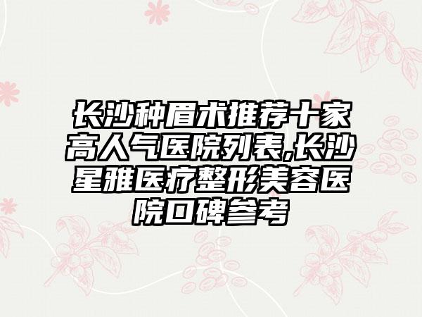 长沙种眉术推荐十家高人气医院列表,长沙星雅医疗整形美容医院口碑参考