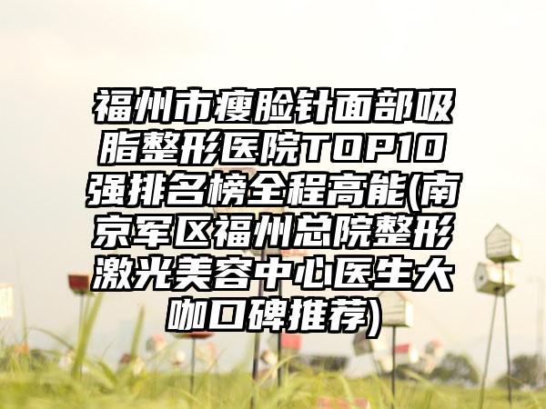 福州市瘦脸针面部吸脂整形医院TOP10强排名榜全程高能(南京军区福州总院整形激光美容中心医生大咖口碑推荐)