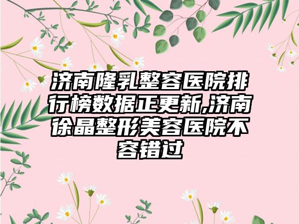 济南隆乳整容医院排行榜数据正更新,济南徐晶整形美容医院不容错过