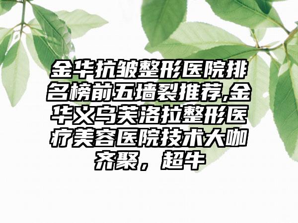 金华抗皱整形医院排名榜前五墙裂推荐,金华义乌芙洛拉整形医疗美容医院技术大咖齐聚，超牛