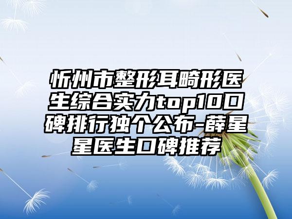 忻州市整形耳畸形医生综合实力top10口碑排行独个公布-薛星星医生口碑推荐