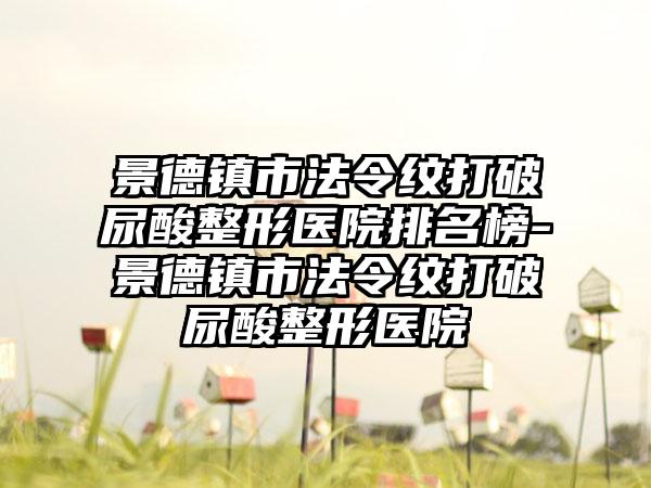 景德镇市法令纹打破尿酸整形医院排名榜-景德镇市法令纹打破尿酸整形医院