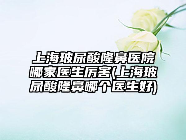 上海玻尿酸隆鼻医院哪家医生厉害(上海玻尿酸隆鼻哪个医生好)