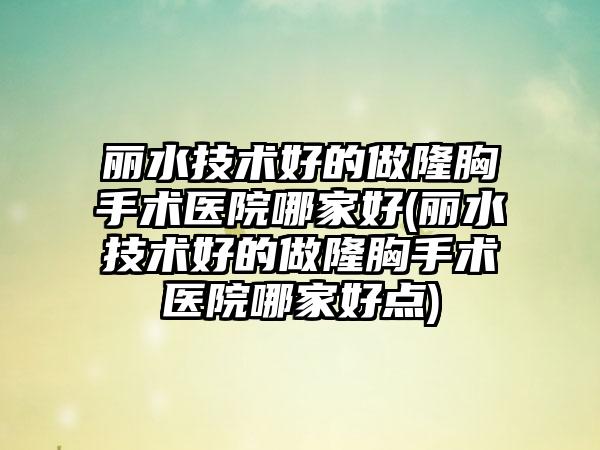 丽水技术好的做隆胸手术医院哪家好(丽水技术好的做隆胸手术医院哪家好点)