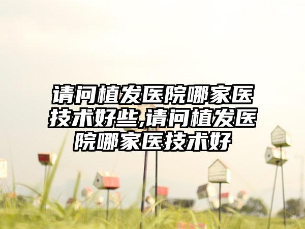 请问植发医院哪家医技术好些,请问植发医院哪家医技术好