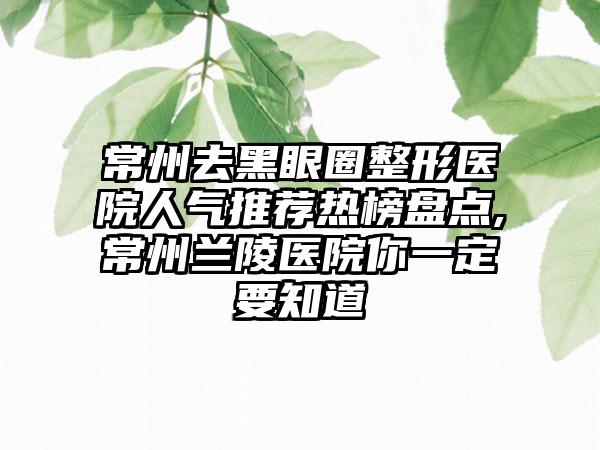 常州去黑眼圈整形医院人气推荐热榜盘点,常州兰陵医院你一定要知道