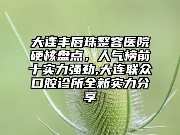 大连丰唇珠整容医院硬核盘点，人气榜前十实力强劲,大连联众口腔诊所全新实力分享