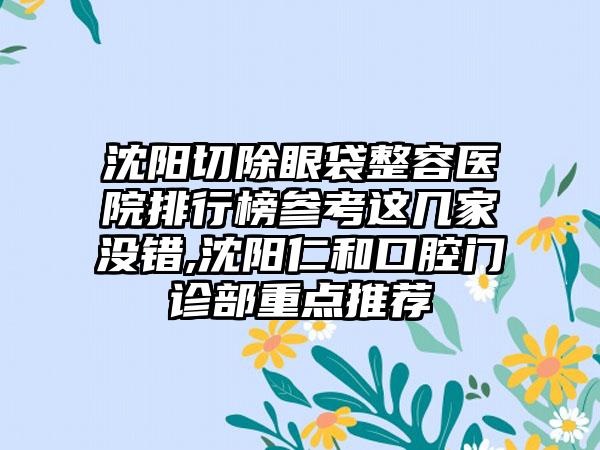 沈阳切除眼袋整容医院排行榜参考这几家没错,沈阳仁和口腔门诊部重点推荐