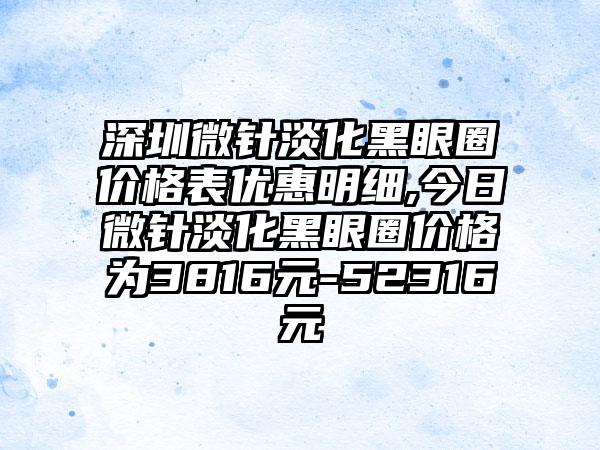 深圳微针淡化黑眼圈价格表优惠明细,今日微针淡化黑眼圈价格为3816元-52316元