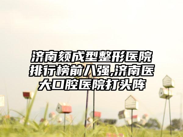 济南颏成型整形医院排行榜前八强,济南医大口腔医院打头阵