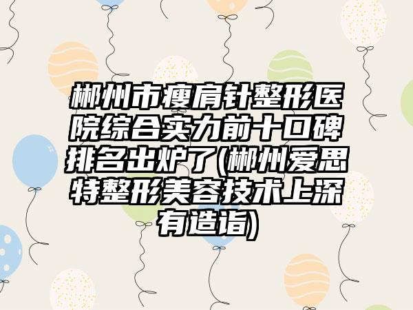 郴州市瘦肩针整形医院综合实力前十口碑排名出炉了(郴州爱思特整形美容技术上深有造诣)