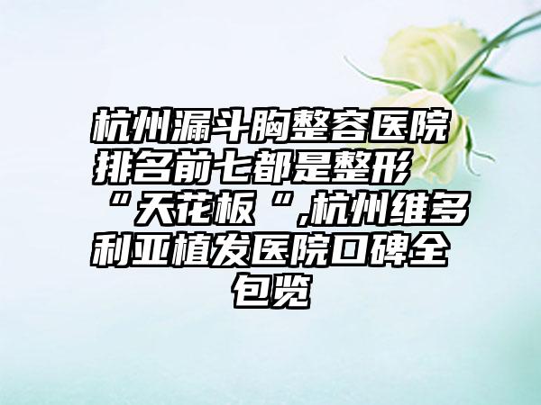 杭州漏斗胸整容医院排名前七都是整形“天花板“,杭州维多利亚植发医院口碑全包览