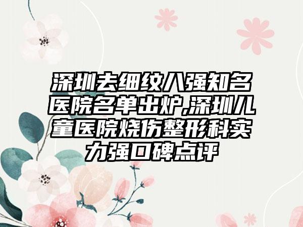 深圳去细纹八强有名医院名单出炉,深圳儿童医院烧伤整形科实力强口碑点评