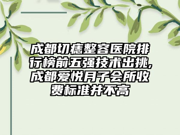 成都切痣整容医院排行榜前五强技术出挑,成都爱悦月子会所收费标准并不高