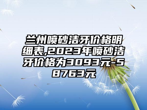 兰州喷砂洁牙价格明细表,2023年喷砂洁牙价格为3093元-58763元