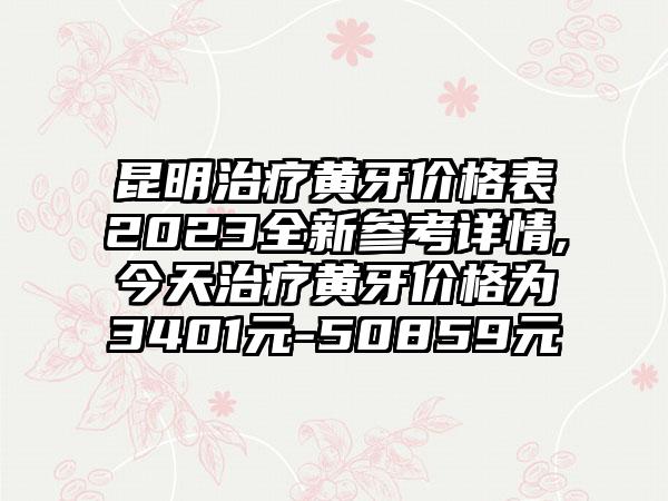 昆明治疗黄牙价格表2023全新参考详情,今天治疗黄牙价格为3401元-50859元