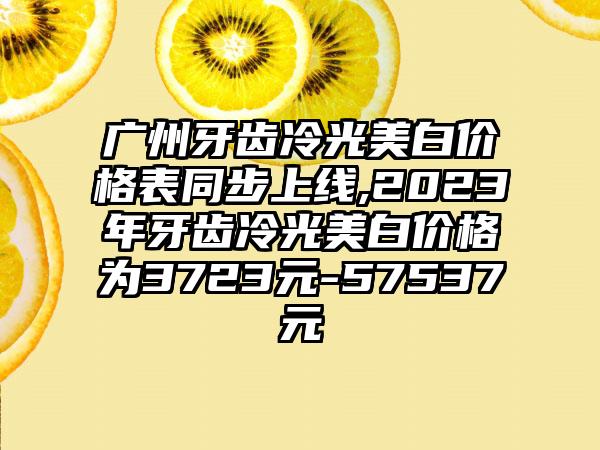 广州牙齿冷光美白价格表同步上线,2023年牙齿冷光美白价格为3723元-57537元