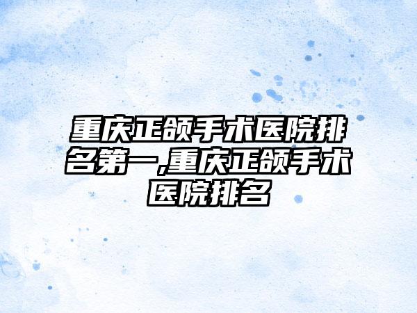 重庆正颌手术医院排名第一,重庆正颌手术医院排名