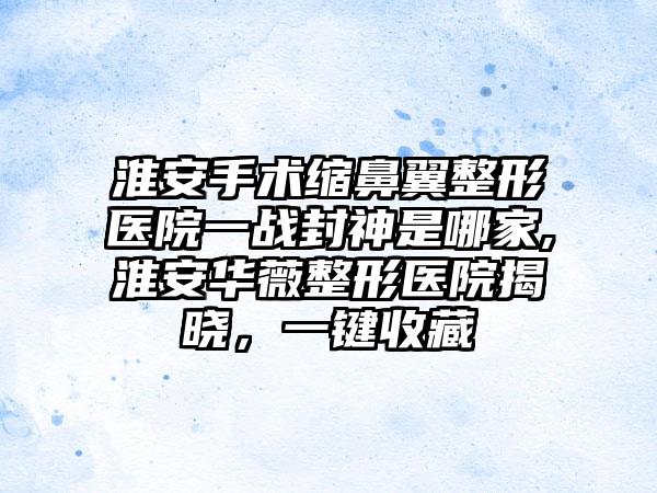 淮安手术缩鼻翼整形医院一战封神是哪家,淮安华薇整形医院揭晓，一键收藏