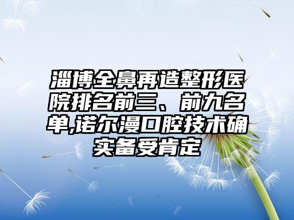 淄博全鼻再造整形医院排名前三、前九名单,诺尔漫口腔技术确实备受肯定