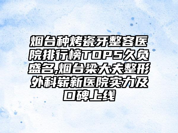 烟台种烤瓷牙整容医院排行榜TOP5久负盛名,烟台梁大夫整形外科崭新医院实力及口碑上线