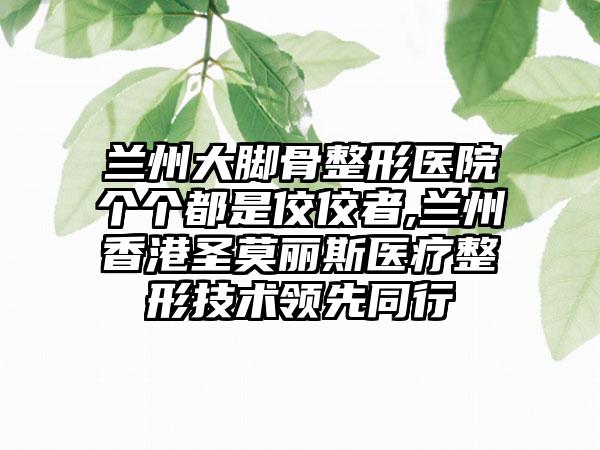 兰州大脚骨整形医院个个都是佼佼者,兰州香港圣莫丽斯医疗整形技术领跑同行