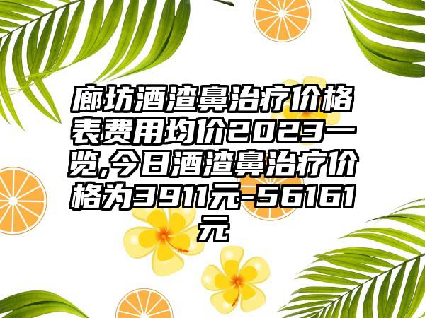 廊坊酒渣鼻治疗价格表费用均价2023一览,今日酒渣鼻治疗价格为3911元-56161元