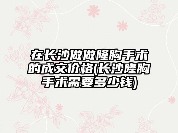 在长沙做做隆胸手术的成交价格(长沙隆胸手术需要多少钱)