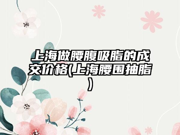 上海做腰腹吸脂的成交价格(上海腰围抽脂)