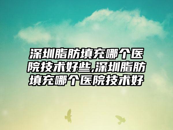 深圳脂肪填充哪个医院技术好些,深圳脂肪填充哪个医院技术好