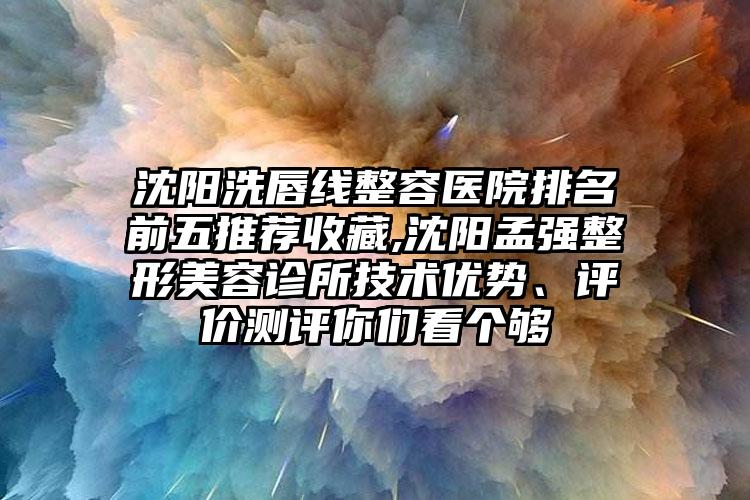 沈阳洗唇线整容医院排名前五推荐收藏,沈阳孟强整形美容诊所技术优势、评价测评你们看个够