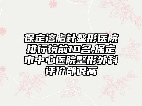 保定溶脂针整形医院排行榜前10名,保定市中心医院整形外科评价都很高