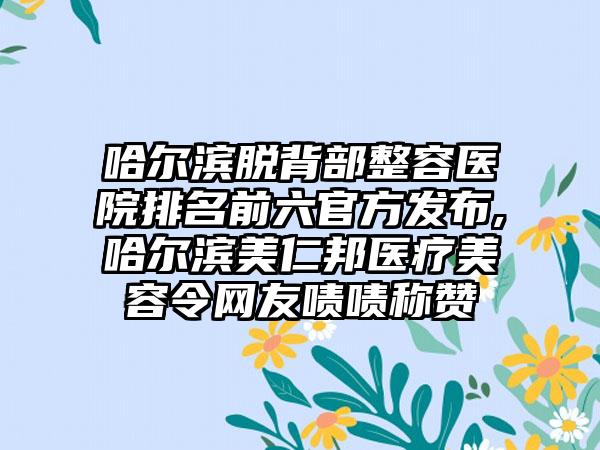 哈尔滨脱背部整容医院排名前六官方发布,哈尔滨美仁邦医疗美容令网友啧啧称赞