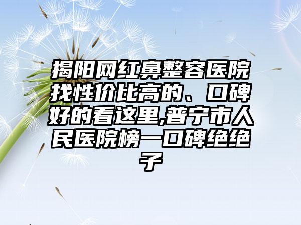 揭阳网红鼻整容医院找性价比高的、口碑好的看这里,普宁市人民医院榜一口碑绝绝子