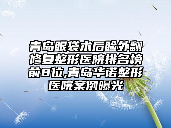 青岛眼袋术后睑外翻修复整形医院排名榜前8位,青岛华诺整形医院实例曝光