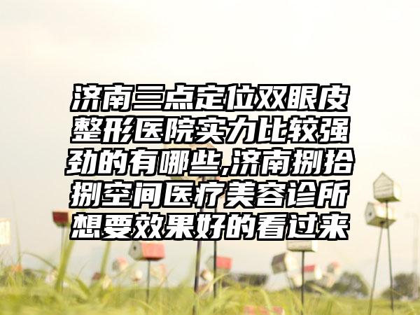 济南三点定位双眼皮整形医院实力比较强劲的有哪些,济南捌拾捌空间医疗美容诊所想要成果好的看过来