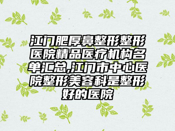 江门肥厚鼻整形整形医院精品医疗机构名单汇总,江门市中心医院整形美容科是整形好的医院