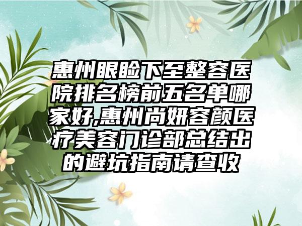 惠州眼睑下至整容医院排名榜前五名单哪家好,惠州尚妍容颜医疗美容门诊部总结出的避坑指南请查收