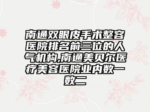 南通双眼皮手术整容医院排名前三位的人气机构,南通美贝尔医疗美容医院业内数一数二