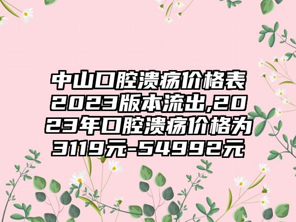 中山口腔溃疡价格表2023版本流出,2023年口腔溃疡价格为3119元-54992元