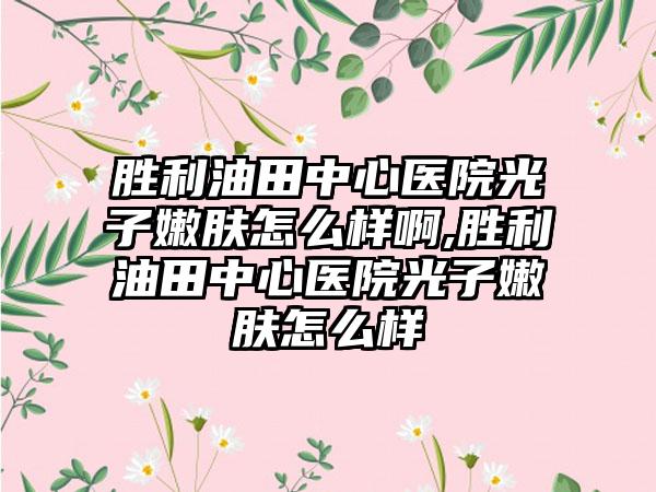 胜利油田中心医院光子嫩肤怎么样啊,胜利油田中心医院光子嫩肤怎么样