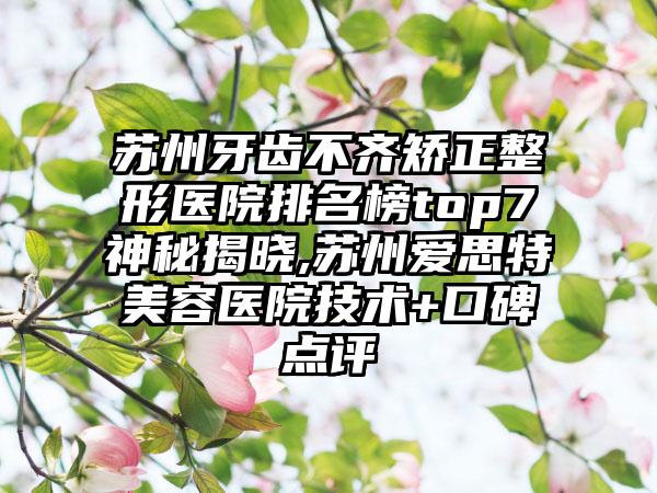 苏州牙齿不齐矫正整形医院排名榜top7神秘揭晓,苏州爱思特美容医院技术+口碑点评