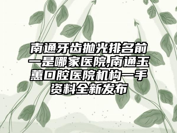 南通牙齿抛光排名前一是哪家医院,南通玉蕙口腔医院机构一手资料全新发布