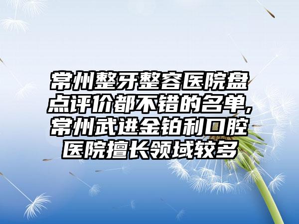 常州整牙整容医院盘点评价都不错的名单,常州武进金铂利口腔医院擅长领域较多