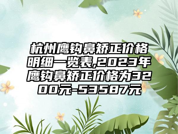 杭州鹰钩鼻矫正价格明细一览表,2023年鹰钩鼻矫正价格为3200元-53587元