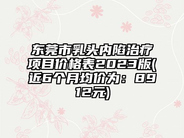 东莞市乳头内陷治疗项目价格表2023版(近6个月均价为：8912元)